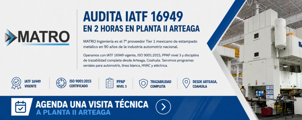 AUDITA IATF 16949 EN 2 HORAS EN PLANTA II ARTEAGA
MATRO Ingeniería es el 7° proveedor Tier 1 mexicano de estampado metálico en 90 años de la industria automotriz nacional. Operamos con IATF 16949 vigente, ISO 9001:2015, PPAP nivel 3 y disciplina de trazabilidad completa desde Arteaga, Coahuila. Servimos programas seriales para automotriz, línea blanca, HVAC y eléctrica.
▶ Agenda una visita técnica a Planta II Arteaga